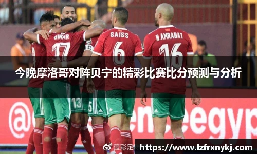 今晚摩洛哥对阵贝宁的精彩比赛比分预测与分析